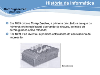 História da Informática
Em 1885 criou o Comptômetro, a primeira calculadora em que os
números eram registrados apertando-se chaves, ao invés de
serem girados como roldanas;
Em 1889, Felt inventou a primeira calculadora de escrivaninha de
impressão.
Comptômetro
Dorr Eugene Felt
(1862-1930)
 