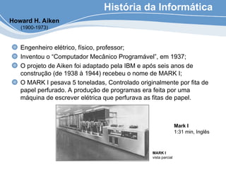 História da Informática
Engenheiro elétrico, físico, professor;
Inventou o “Computador Mecânico Programável”, em 1937;
O projeto de Aiken foi adaptado pela IBM e após seis anos de
construção (de 1938 à 1944) recebeu o nome de MARK I;
O MARK I pesava 5 toneladas, Controlado originalmente por fita de
papel perfurado. A produção de programas era feita por uma
máquina de escrever elétrica que perfurava as fitas de papel.
Howard H. Aiken
(1900-1973)
MARK I
vista parcial
Mark I
1:31 min, Inglês
 