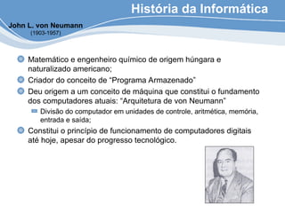 História da Informática
Matemático e engenheiro químico de origem húngara e
naturalizado americano;
Criador do conceito de “Programa Armazenado”
Deu origem a um conceito de máquina que constitui o fundamento
dos computadores atuais: “Arquitetura de von Neumann”
Divisão do computador em unidades de controle, aritmética, memória,
entrada e saída;
Constitui o princípio de funcionamento de computadores digitais
até hoje, apesar do progresso tecnológico.
John L. von Neumann
(1903-1957)
 