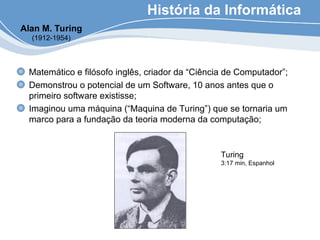 História da Informática
Matemático e filósofo inglês, criador da “Ciência de Computador”;
Demonstrou o potencial de um Software, 10 anos antes que o
primeiro software existisse;
Imaginou uma máquina (“Maquina de Turing”) que se tornaria um
marco para a fundação da teoria moderna da computação;
Alan M. Turing
(1912-1954)
Turing
3:17 min, Espanhol
 