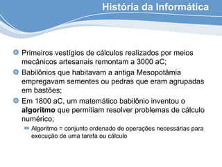História da Informática
Primeiros vestígios de cálculos realizados por meios
mecânicos artesanais remontam a 3000 aC;
Babilônios que habitavam a antiga Mesopotâmia
empregavam sementes ou pedras que eram agrupadas
em bastões;
Em 1800 aC, um matemático babilônio inventou o
algoritmo que permitiam resolver problemas de cálculo
numérico;
Algoritmo = conjunto ordenado de operações necessárias para
execução de uma tarefa ou cálculo
 