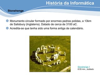 História da Informática
Monumento circular formado por enormes pedras polidas, a 13km
de Salisbury (Inglaterra). Datado de cerca de 3100 aC.
Acredita-se que tenha sido uma forma antiga de calendário.
Stonehenge
Stonehenge 1
8:55 min., dublado
 