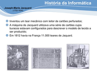 História da Informática
Inventou um tear mecânico com leitor de cartões perfurados;
A máquina de Jacquard utilizava uma série de cartões cujos
buracos estavam configurados para descrever o modelo de tecido a
ser produzido;
Em 1812 havia na França 11.000 teares de Jaquard.
Joseph-Marie Jacquard
(1752-1834)
 