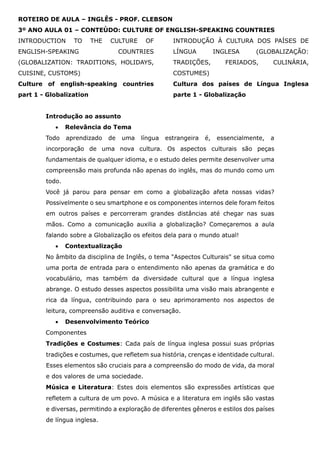 ROTEIRO DE AULA – INGLÊS - PROF. CLEBSON
3º ANO AULA 01 – CONTEÚDO: CULTURE OF ENGLISH-SPEAKING COUNTRIES
INTRODUCTION TO THE CULTURE OF
ENGLISH-SPEAKING COUNTRIES
(GLOBALIZATION: TRADITIONS, HOLIDAYS,
CUISINE, CUSTOMS)
INTRODUÇÃO À CULTURA DOS PAÍSES DE
LÍNGUA INGLESA (GLOBALIZAÇÃO:
TRADIÇÕES, FERIADOS, CULINÁRIA,
COSTUMES)
Culture of english-speaking countries
part 1 - Globalization
Cultura dos países de Língua Inglesa
parte 1 - Globalização
Introdução ao assunto
• Relevância do Tema
Todo aprendizado de uma língua estrangeira é, essencialmente, a
incorporação de uma nova cultura. Os aspectos culturais são peças
fundamentais de qualquer idioma, e o estudo deles permite desenvolver uma
compreensão mais profunda não apenas do inglês, mas do mundo como um
todo.
Você já parou para pensar em como a globalização afeta nossas vidas?
Possivelmente o seu smartphone e os componentes internos dele foram feitos
em outros países e percorreram grandes distâncias até chegar nas suas
mãos. Como a comunicação auxilia a globalização? Começaremos a aula
falando sobre a Globalização os efeitos dela para o mundo atual!
• Contextualização
No âmbito da disciplina de Inglês, o tema "Aspectos Culturais" se situa como
uma porta de entrada para o entendimento não apenas da gramática e do
vocabulário, mas também da diversidade cultural que a língua inglesa
abrange. O estudo desses aspectos possibilita uma visão mais abrangente e
rica da língua, contribuindo para o seu aprimoramento nos aspectos de
leitura, compreensão auditiva e conversação.
• Desenvolvimento Teórico
Componentes
Tradições e Costumes: Cada país de língua inglesa possui suas próprias
tradições e costumes, que refletem sua história, crenças e identidade cultural.
Esses elementos são cruciais para a compreensão do modo de vida, da moral
e dos valores de uma sociedade.
Música e Literatura: Estes dois elementos são expressões artísticas que
refletem a cultura de um povo. A música e a literatura em inglês são vastas
e diversas, permitindo a exploração de diferentes gêneros e estilos dos países
de língua inglesa.
 