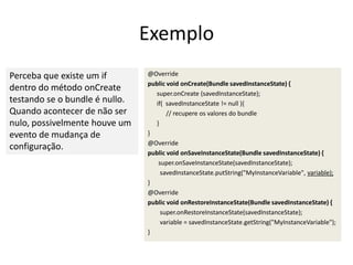 Exemplo
Perceba que existe um if        @Override
                                public void onCreate(Bundle savedInstanceState) {
dentro do método onCreate
                                  super.onCreate (savedInstanceState);
testando se o bundle é nullo.     if( savedInstanceState != null ){
Quando acontecer de não ser            // recupere os valores do bundle
nulo, possivelmente houve um      }
evento de mudança de            }
                                @Override
configuração.
                                public void onSaveInstanceState(Bundle savedInstanceState) {
                                   super.onSaveInstanceState(savedInstanceState);
                                    savedInstanceState.putString("MyInstanceVariable", variable);
                                }
                                @Override
                                public void onRestoreInstanceState(Bundle savedInstanceState) {
                                    super.onRestoreInstanceState(savedInstanceState);
                                    variable = savedInstanceState.getString("MyInstanceVariable");
                                }
 