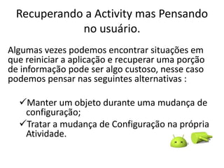 Recuperando a Activity mas Pensando
            no usuário.
Algumas vezes podemos encontrar situações em
que reiniciar a aplicação e recuperar uma porção
de informação pode ser algo custoso, nesse caso
podemos pensar nas seguintes alternativas :

  Manter um objeto durante uma mudança de
   configuração;
  Tratar a mudança de Configuração na própria
   Atividade.
 