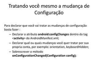 Tratando você mesmo a mudança de
              Configuração

Para declarar que você vai tratar as mudanças de configuração
basta fazer :
   – Declarar o atributo android:configChanges dentro da tag
      <activity> do AndroidManifest.xml;
   – Declarar qual ou quais mudanças você quer tratar por sua
      propria conta, por exemplo: orientation, keyboardHidden;
   – Sobrescrever o método
      onConfigurationChanged(Configuration config);
 