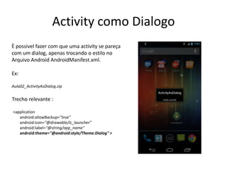 Activity como Dialogo
È possivel fazer com que uma activity se pareça
com um dialog, apenas trocando o estilo no
Arquivo Android AndroidManifest.xml.

Ex:

Aula02_ActivityAsDialog.zip


Trecho relevante :

<application
   android:allowBackup="true"
   android:icon="@drawable/ic_launcher"
   android:label="@string/app_name"
   android:theme="@android:style/Theme.Dialog" >
 