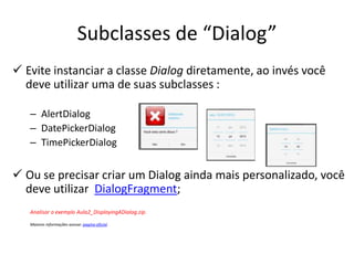 Subclasses de “Dialog”
 Evite instanciar a classe Dialog diretamente, ao invés você
  deve utilizar uma de suas subclasses :

   – AlertDialog
   – DatePickerDialog
   – TimePickerDialog


 Ou se precisar criar um Dialog ainda mais personalizado, você
  deve utilizar DialogFragment;
   Analisar o exemplo Aula2_DisplayingADialog.zip.

   Maiores informações acesse: pagina oficial.
 