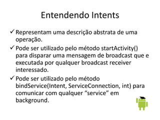 Entendendo Intents
 Representam uma descrição abstrata de uma
  operação.
 Pode ser utilizado pelo método startActivity()
  para disparar uma mensagem de broadcast que e
  executada por qualquer broadcast receiver
  interessado.
 Pode ser utilizado pelo método
  bindService(Intent, ServiceConnection, int) para
  comunicar com qualquer “service” em
  background.
 