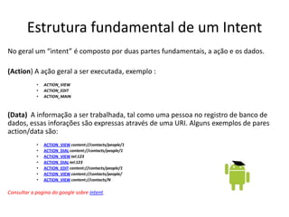 Estrutura fundamental de um Intent
No geral um “intent” é composto por duas partes fundamentais, a ação e os dados.

(Action) A ação geral a ser executada, exemplo :
            •   ACTION_VIEW
            •   ACTION_EDIT
            •   ACTION_MAIN



(Data) A informação a ser trabalhada, tal como uma pessoa no registro de banco de
dados, essas inforações são expressas através de uma URI. Alguns exemplos de pares
action/data são:
            •   ACTION_VIEW content://contacts/people/1
            •   ACTION_DIAL content://contacts/people/1
            •   ACTION_VIEW tel:123
            •   ACTION_DIAL tel:123
            •   ACTION_EDIT content://contacts/people/1
            •   ACTION_VIEW content://contacts/people/
            •   ACTION_VIEW content://contacts/N

Consultar a pagina do google sobre intent.
 