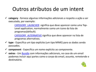 Outros atributos de um intent
 category - fornece algumas informações adicionais a respeito a ação a ser
  executada, por exemplo:
        CATEGORY_LAUNCHER significa que deve aparecer como uma Top-
        Level application, normalmente como um icone da lista de
        programas(default).
        CATEGORY_ALTERNATIVE significa que deve aparecer na lista de
        programas alternativos.
 type - Especifica um tipo explicito (um tipo MIME) para os dados sendo
  passsados.
 component - Expecifica um nome explicito ao componente.
 extras - Um Bundle com informações adicionais, no caso de um email
  podemos incluir aqui partes como o corpo do email, assunto, remetende e
  destinatário.
 