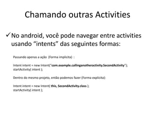 Chamando outras Activities

No android, você pode navegar entre activities
 usando “intents” das seguintes formas:
  Passando apenas a ação (Forma implicita) :

  Intent intent = new Intent("com.example.callinganotheractivity.SecondActivity");
  startActivity( intent );

  Dentro do mesmo projeto, então podemos fazer (Forma explicita):

  Intent intent = new Intent( this, SecondActivity.class );
  startActivity( intent );
 