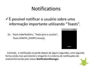 Notifications
È possivel notificar o usuário sobre uma
 informação importante utilizando “Toasts”.

  Ex: Toast.makeText(this, “Texto para o usuário”,
      Toast.LENGTH_SHORT).show();




  Contudo, a notificação se perde depois de alguns segundos, uma segunda
forma ainda mais persistente e elegante é o sistema de notificações do
android fornecido pela classe NotificationManager.
 