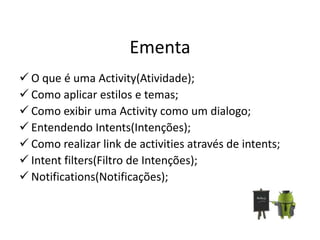 Ementa
 O que é uma Activity(Atividade);
 Como aplicar estilos e temas;
 Como exibir uma Activity como um dialogo;
 Entendendo Intents(Intenções);
 Como realizar link de activities através de intents;
 Intent filters(Filtro de Intenções);
 Notifications(Notificações);
 