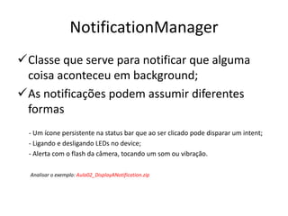 NotificationManager
Classe que serve para notificar que alguma
 coisa aconteceu em background;
As notificações podem assumir diferentes
 formas
  - Um ícone persistente na status bar que ao ser clicado pode disparar um intent;
  - Ligando e desligando LEDs no device;
  - Alerta com o flash da câmera, tocando um som ou vibração.

  Analisar o exemplo: Aula02_DisplayANotification.zip
 