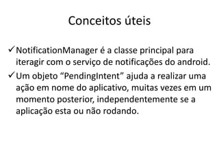 Conceitos úteis

NotificationManager é a classe principal para
 iteragir com o serviço de notificações do android.
Um objeto “PendingIntent” ajuda a realizar uma
 ação em nome do aplicativo, muitas vezes em um
 momento posterior, independentemente se a
 aplicação esta ou não rodando.
 