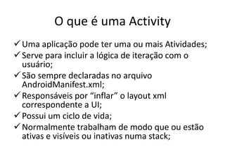O que é uma Activity
 Uma aplicação pode ter uma ou mais Atividades;
 Serve para incluir a lógica de iteração com o
  usuário;
 São sempre declaradas no arquivo
  AndroidManifest.xml;
 Responsáveis por “inflar” o layout xml
  correspondente a UI;
 Possui um ciclo de vida;
 Normalmente trabalham de modo que ou estão
  ativas e visíveis ou inativas numa stack;
 