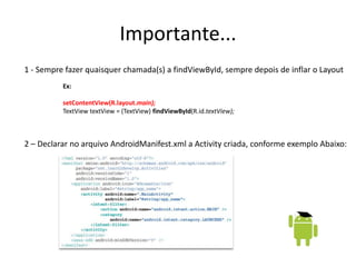 Importante...
1 - Sempre fazer quaisquer chamada(s) a findViewById, sempre depois de inflar o Layout
          Ex:

          setContentView(R.layout.main);
          TextView textView = (TextView) findViewById(R.id.textView);



2 – Declarar no arquivo AndroidManifest.xml a Activity criada, conforme exemplo Abaixo:
 