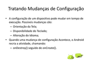 Tratando Mudanças de Configuração
• A configuração de um dispositivo pode mudar em tempo de
  execução. Possíveis mudanças são:
   – Orientação da Tela;
   – Disponibilidade do Teclado;
   – Alteração do Idioma;
• Quando uma mudança de configuração Acontece, o Android
  recria a atividade, chamando:
   – onDestroy() seguido de onCreate().
 