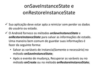 onSaveInstanceState e
            onRestoreInstanceState

 Sua aplicação deve estar apta a reiniciar sem perder os dados
  do usuário ou estado.
 O Android fornece os métodos onSaveInstanceState e
  onRestoreInstanceState para salvar as informações de estado.
  Uma maneira bem comum de guardar suas informações é
  fazer da seguinte forma:
   • Salvar as variáveis de instancia(Somente o necessário) no
     método onSaveInstanceState;
   • Após o evento de mudança, Recuperar as varáveis ou no
     método onCreate ou no método onRestoreInstanceState;
 