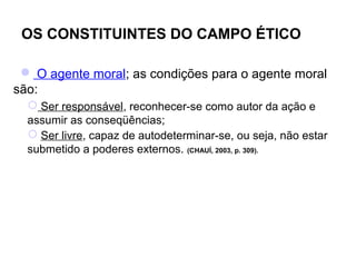 OS CONSTITUINTES DO CAMPO ÉTICO

  O agente moral; as condições para o agente moral
são:
   Ser responsável, reconhecer-se como autor da ação e
  assumir as conseqüências;
   Ser livre, capaz de autodeterminar-se, ou seja, não estar
  submetido a poderes externos. (CHAUÍ, 2003, p. 309).
 