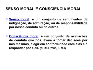 SENSO MORAL E CONSCIÊNCIA MORAL

 Senso moral: é um conjunto de sentimentos de
  indignação, de admiração, ou de responsabilidade
  por nossa conduta ou de outros.

 Consciência moral: é um conjunto de avaliações
  de conduta que nos levam a tomar decisões por
  nós mesmos, a agir em conformidade com elas e a
  responder por elas. (CHAUÍ, 2003, p. 305).
 