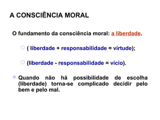 A CONSCIÊNCIA MORAL

O fundamento da consciência moral: a liberdade.

   ( liberdade + responsabilidade = virtude);

   (liberdade - responsabilidade = vício).

 Quando não há possibilidade de escolha
  (liberdade) torna-se complicado decidir pelo
  bem e pelo mal.
 