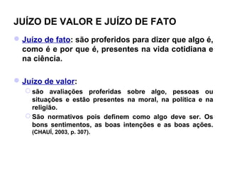 JUÍZO DE VALOR E JUÍZO DE FATO
 Juízo de fato: são proferidos para dizer que algo é,
  como é e por que é, presentes na vida cotidiana e
  na ciência.

 Juízo de valor:
    são avaliações proferidas sobre algo, pessoas ou
     situações e estão presentes na moral, na política e na
     religião.
    São normativos pois definem como algo deve ser. Os
     bons sentimentos, as boas intenções e as boas ações.
     (CHAUÍ, 2003, p. 307).
 