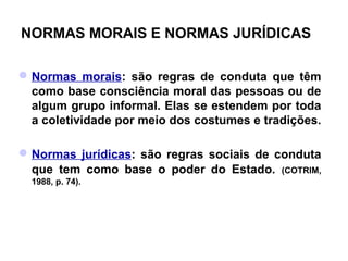 NORMAS MORAIS E NORMAS JURÍDICAS

 Normas morais: são regras de conduta que têm
  como base consciência moral das pessoas ou de
  algum grupo informal. Elas se estendem por toda
  a coletividade por meio dos costumes e tradições.

 Normas jurídicas: são regras sociais de conduta
  que tem como base o poder do Estado. (COTRIM,
  1988, p. 74).
 