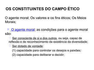 OS CONSTITUINTES DO CAMPO ÉTICO

O agente moral; Os valores e os fins éticos; Os Meios
Morais;

  O agente moral; as condições para o agente moral
são:
   Ser consciente de si e dos outros, ou seja, capaz de
  reflexão e de reconhecimento da existência da diversidade;
   Ser dotado de vontade:
     (1) capacidade para controlar os desejos e paixões;
     (2) capacidade para deliberar e decidir;
 