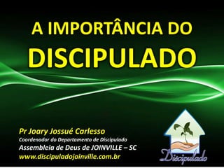 A IMPORTÂNCIA DO
DISCIPULADO
Pr Joary Jossué Carlesso
Coordenador do Departamento de Discipulado
Assembleia de Deus de JOINVILLE – SC
www.discipuladojoinville.com.br
 