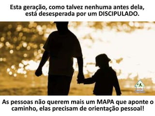 Esta geração, como talvez nenhuma antes dela,
está desesperada por um DISCIPULADO.
As pessoas não querem mais um MAPA que aponte o
caminho, elas precisam de orientação pessoal!
 