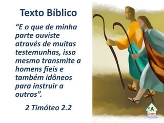 Texto Bíblico
“E o que de minha
parte ouviste
através de muitas
testemunhas, isso
mesmo transmite a
homens fieis e
também idôneos
para instruir a
outros”.
2 Timóteo 2.2
 