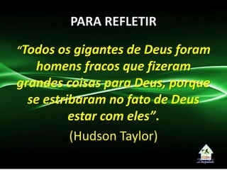 PARA REFLETIR
“Todos os gigantes de Deus foram
homens fracos que fizeram
grandes coisas para Deus, porque
se estribaram no fato de Deus
estar com eles”.
(Hudson Taylor)
 