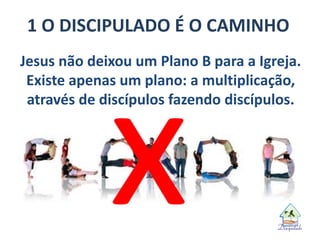 1 O DISCIPULADO É O CAMINHO
Jesus não deixou um Plano B para a Igreja.
Existe apenas um plano: a multiplicação,
através de discípulos fazendo discípulos.
 