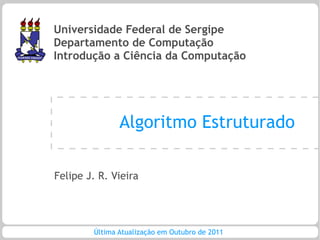Universidade Federal de Sergipe
Departamento de Computação
Introdução a Ciência da Computação




               Algoritmo Estruturado

Felipe J. R. Vieira




        Última Atualização em Outubro de 2011
 