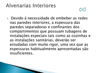 

Devido á necessidade de embeber as redes
nas paredes interiores, a espessura das
paredes separadoras e confinantes dos
compartimentos que possuam tubagens de
instalações especiais tais como as cozinhas e
as instalações sanitárias, deverão ser
estudadas com muito rigor, uma vez que as
espessuras habitualmente apresentadas são
insuficientes.

 