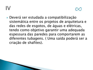 

Deverá ser estudada a compatibilização
sistemática entre os projetos de arquitetura e
das redes de esgotos, de águas e elétricas,
tendo como objetivo garantir uma adequada
espessura das paredes para comportarem as
diferentes tubagens. ( Uma saída poderá ser a
criação de shafites).

 