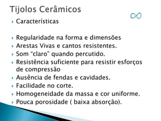 












Características
Regularidade na forma e dimensões
Arestas Vivas e cantos resistentes.
Som “claro” quando percutido.
Resistência suficiente para resistir esforços
de compressão
Ausência de fendas e cavidades.
Facilidade no corte.
Homogeneidade da massa e cor uniforme.
Pouca porosidade ( baixa absorção).

 