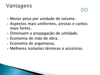 








Menor peso por unidade de volume.
Aspectos mais uniformes, arestas e cantos
mais fortes.
Diminuem a propagação de umidade.
Economia de mão de obra.
Economia de argamassa.
Melhores isolantes térmicos e acústicos.

 