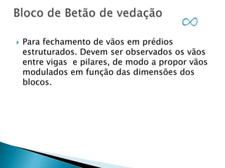 

Para fechamento de vãos em prédios
estruturados. Devem ser observados os vãos
entre vigas e pilares, de modo a propor vãos
modulados em função das dimensões dos
blocos.

 