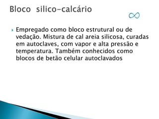 

Empregado como bloco estrutural ou de
vedação. Mistura de cal areia silicosa, curadas
em autoclaves, com vapor e alta pressão e
temperatura. Também conhecidos como
blocos de betão celular autoclavados

 