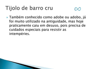 

Também conhecido como adobe ou adobo, já
foi muito utilizado na antiguidade, mas hoje
praticamente caiu em desuso, pois precisa de
cuidados especiais para resistir as
intempéries.

 