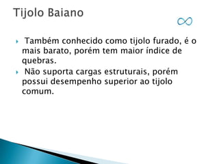 



Também conhecido como tijolo furado, é o
mais barato, porém tem maior índice de
quebras.
Não suporta cargas estruturais, porém
possui desempenho superior ao tijolo
comum.

 