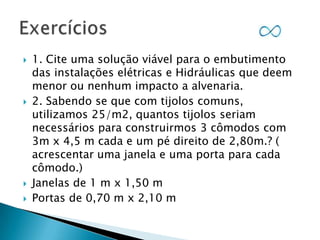 






1. Cite uma solução viável para o embutimento
das instalações elétricas e Hidráulicas que deem
menor ou nenhum impacto a alvenaria.
2. Sabendo se que com tijolos comuns,
utilizamos 25/m2, quantos tijolos seriam
necessários para construirmos 3 cômodos com
3m x 4,5 m cada e um pé direito de 2,80m.? (
acrescentar uma janela e uma porta para cada
cômodo.)
Janelas de 1 m x 1,50 m
Portas de 0,70 m x 2,10 m

 