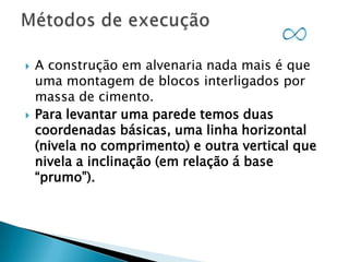 



A construção em alvenaria nada mais é que
uma montagem de blocos interligados por
massa de cimento.
Para levantar uma parede temos duas
coordenadas básicas, uma linha horizontal
(nivela no comprimento) e outra vertical que
nivela a inclinação (em relação á base
“prumo”).

 