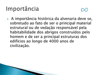 

A importância histórica da alvenaria deve se,
sobretudo ao fato de ser o principal material
estrutural ou de vedação responsável pela
habitabilidade dos abrigos construídos pelo
homem e de ser a principal estruturas dos
edifícios ao longo de 4000 anos de
civilização.

 
