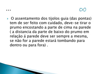 

O assentamento dos tijolos guia (das pontas)
tem de ser feito com cuidado, deve-se tirar o
prumo encostando a parte de cima na parede
( a distancia da parte de baixo do prumo em
relação á parede deve ser sempre a mesma,
se não for a parede estará tombando para
dentro ou para fora) .

 