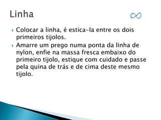 



Colocar a linha, é estica-la entre os dois
primeiros tijolos.
Amarre um prego numa ponta da linha de
nylon, enfie na massa fresca embaixo do
primeiro tijolo, estique com cuidado e passe
pela quina de trás e de cima deste mesmo
tijolo.

 